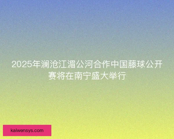 2025年澜沧江湄公河合作中国藤球公开赛将在南宁盛大举行