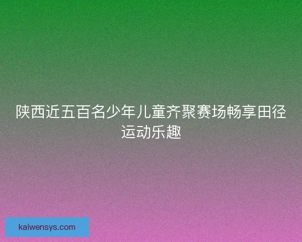 陕西近五百名少年儿童齐聚赛场畅享田径运动乐趣