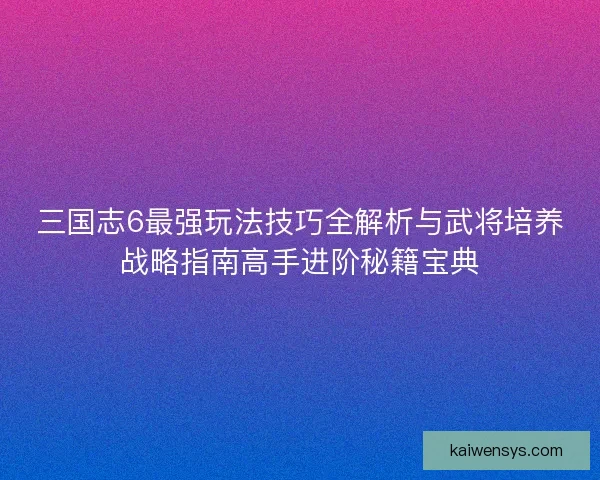 三国志6最强玩法技巧全解析与武将培养战略指南高手进阶秘籍宝典