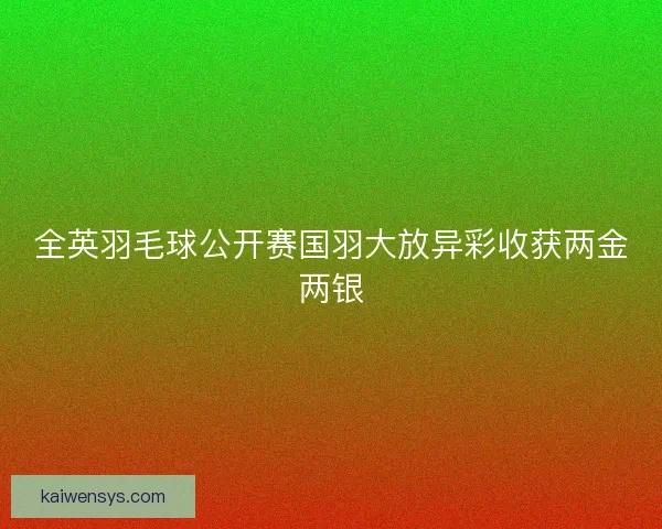 全英羽毛球公开赛国羽大放异彩收获两金两银