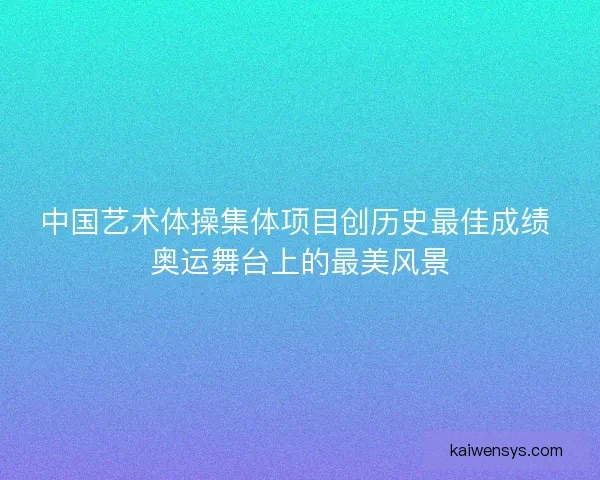 中国艺术体操集体项目创历史最佳成绩 奥运舞台上的最美风景