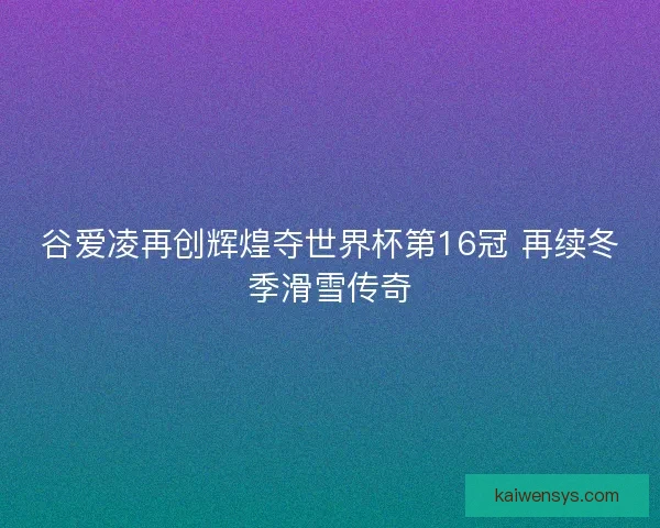 谷爱凌再创辉煌夺世界杯第16冠 再续冬季滑雪传奇 谷爱凌再创辉煌夺世界杯第16冠 再续冬季滑雪传奇