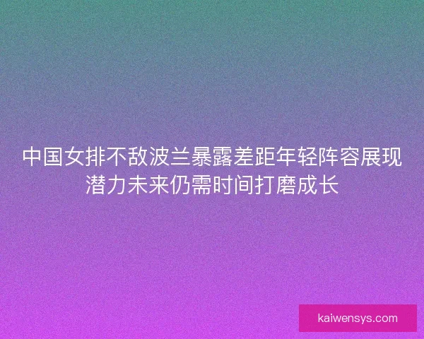 中国女排不敌波兰暴露差距年轻阵容展现潜力未来仍需时间打磨成长
