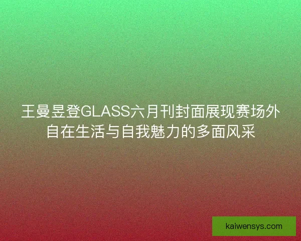 王曼昱登GLASS六月刊封面展现赛场外自在生活与自我魅力的多面风采 王曼昱登GLASS六月刊封面展现赛场外自在生活与自我魅力的多面风采