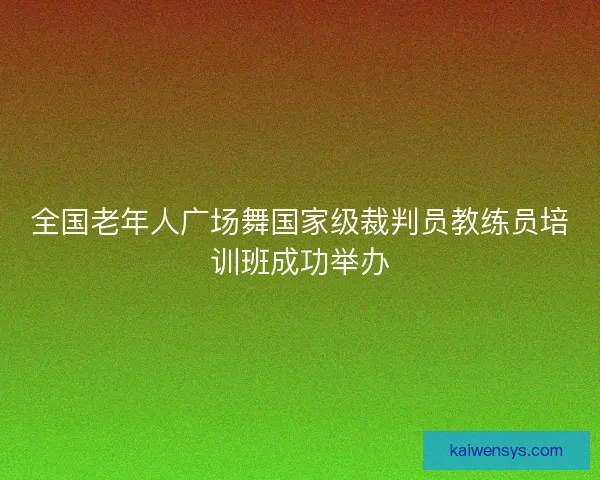 全国老年人广场舞国家级裁判员教练员培训班成功举办 全国老年人广场舞国家级裁判员教练员培训班成功举办