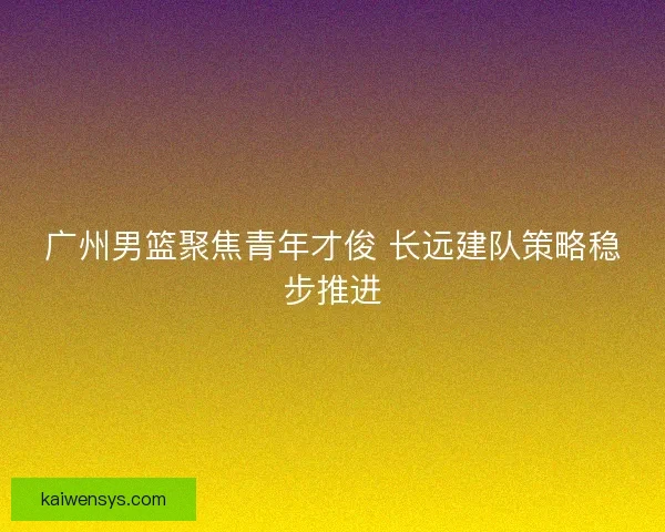 广州男篮聚焦青年才俊 长远建队策略稳步推进